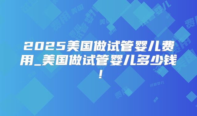 2025美国做试管婴儿费用_美国做试管婴儿多少钱!
