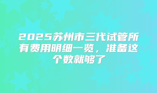2025苏州市三代试管所有费用明细一览，准备这个数就够了