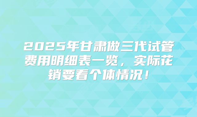2025年甘肃做三代试管费用明细表一览，实际花销要看个体情况！