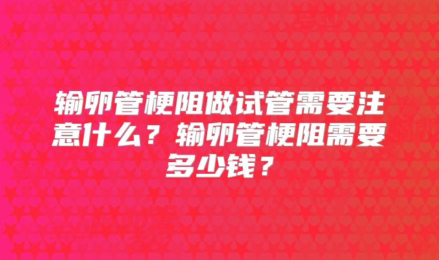 输卵管梗阻做试管需要注意什么？输卵管梗阻需要多少钱？
