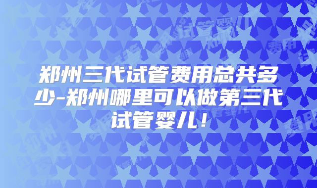 郑州三代试管费用总共多少-郑州哪里可以做第三代试管婴儿！