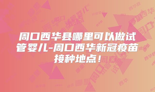 周口西华县哪里可以做试管婴儿-周口西华新冠疫苗接种地点!