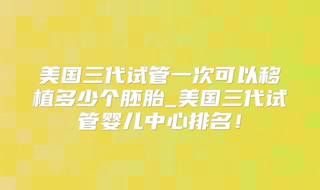 美国三代试管一次可以移植多少个胚胎_美国三代试管婴儿中心排名!