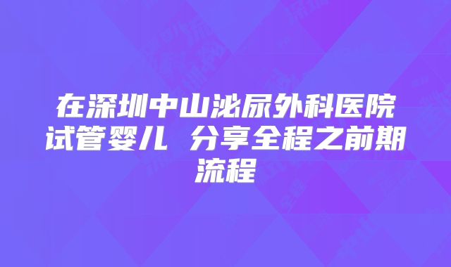 在深圳中山泌尿外科医院试管婴儿 分享全程之前期流程