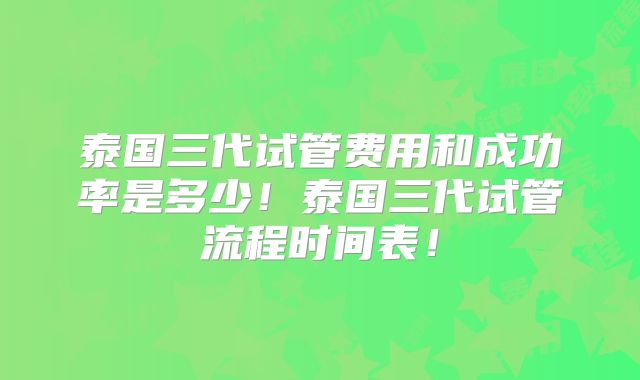 泰国三代试管费用和成功率是多少！泰国三代试管流程时间表！