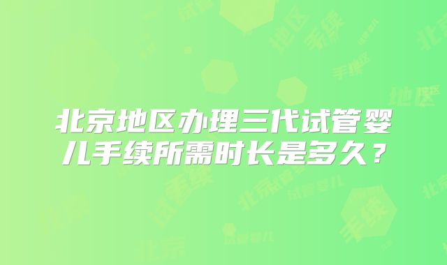 北京地区办理三代试管婴儿手续所需时长是多久?