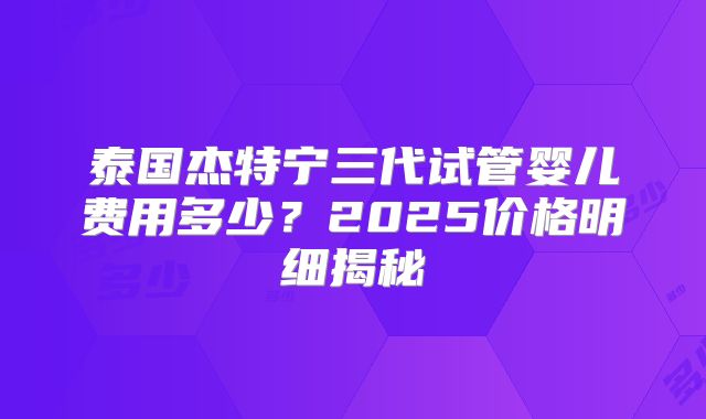 泰国杰特宁三代试管婴儿费用多少？2025价格明细揭秘