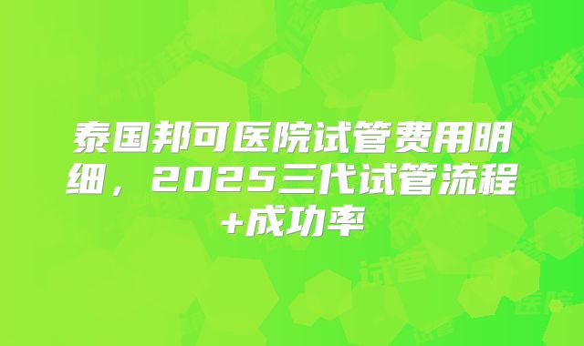 泰国邦可医院试管费用明细，2025三代试管流程+成功率