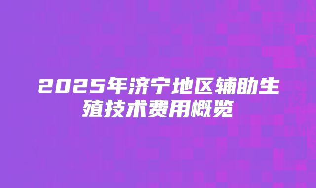 2025年济宁地区辅助生殖技术费用概览