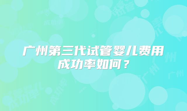 广州第三代试管婴儿费用成功率如何?