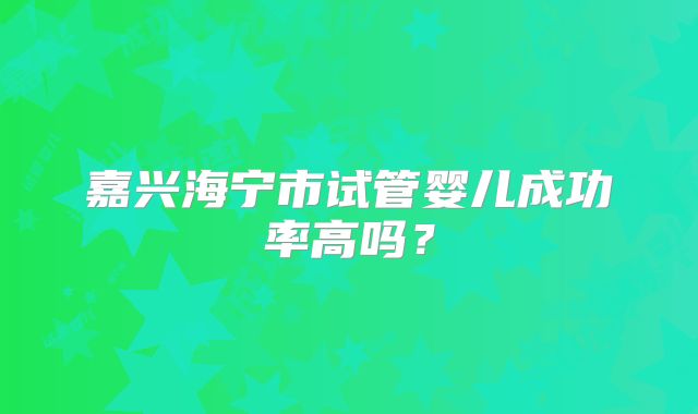 嘉兴海宁市试管婴儿成功率高吗?