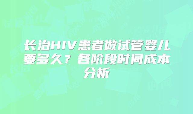 长治HIV患者做试管婴儿要多久?各阶段时间成本分析