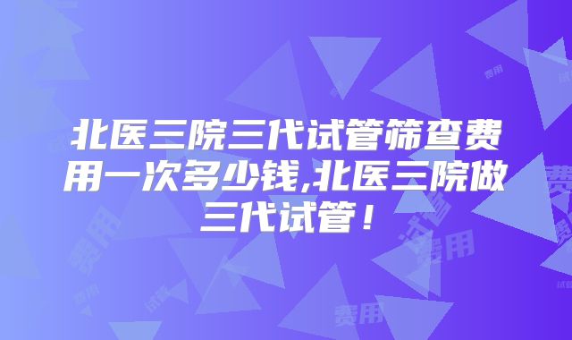 北医三院三代试管筛查费用一次多少钱,北医三院做三代试管!