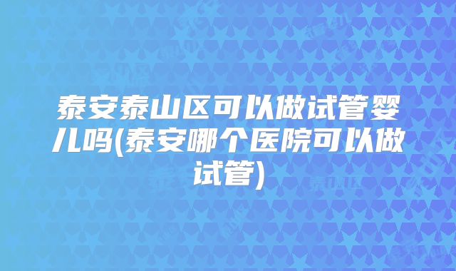 泰安泰山区可以做试管婴儿吗(泰安哪个医院可以做试管)
