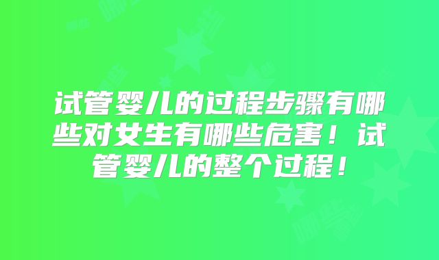 试管婴儿的过程步骤有哪些对女生有哪些危害!试管婴儿的整个过程!