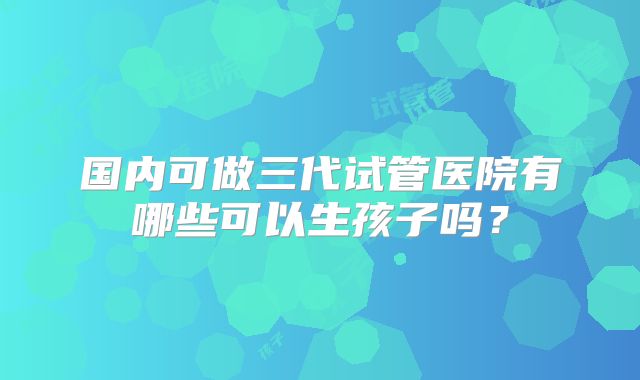 国内可做三代试管医院有哪些可以生孩子吗？