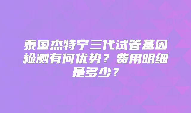 泰国杰特宁三代试管基因检测有何优势？费用明细是多少？