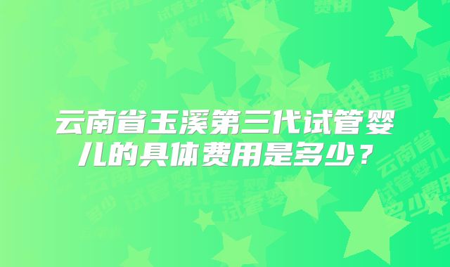云南省玉溪第三代试管婴儿的具体费用是多少?