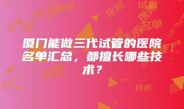 厦门能做三代试管的医院名单汇总，都擅长哪些技术？