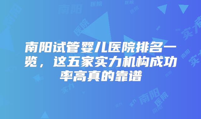 南阳试管婴儿医院排名一览,这五家实力机构成功率高真的靠谱