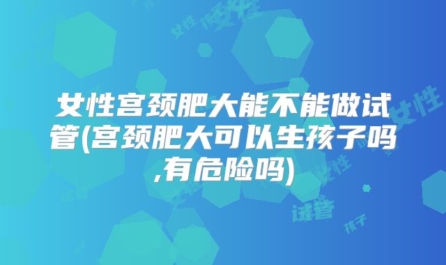 女性宫颈肥大能不能做试管(宫颈肥大可以生孩子吗,有危险吗)