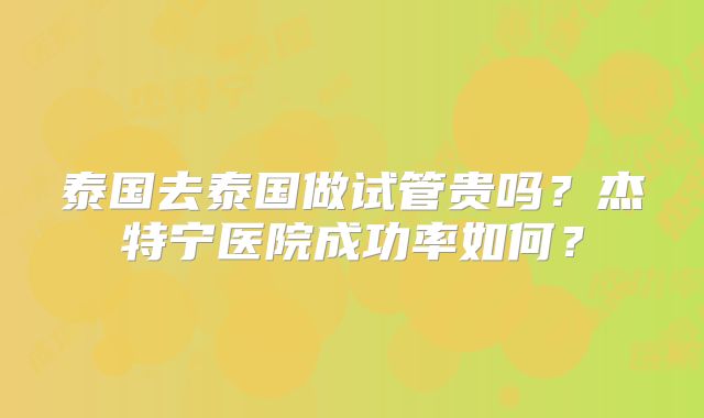 泰国去泰国做试管贵吗？杰特宁医院成功率如何？
