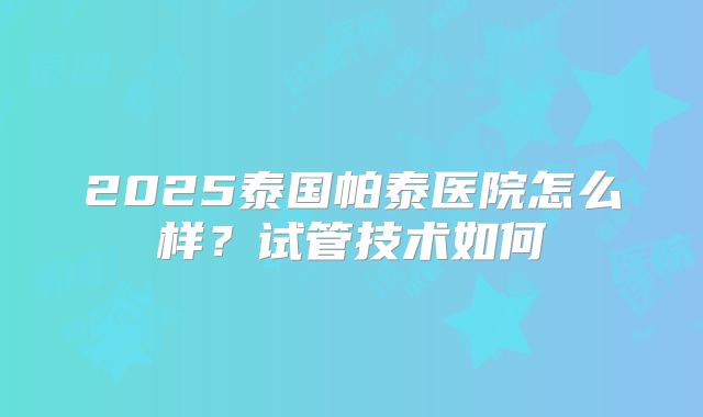 2025泰国帕泰医院怎么样?试管技术如何