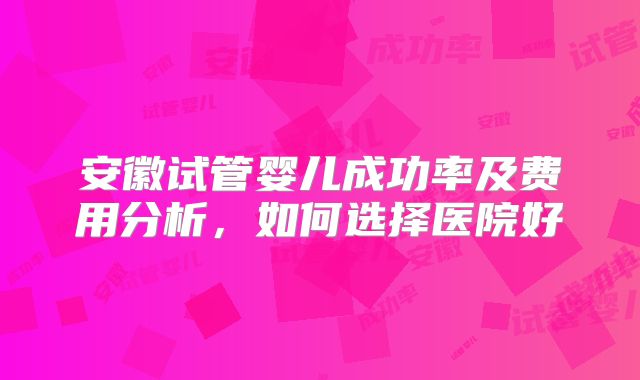 安徽试管婴儿成功率及费用分析，如何选择医院好