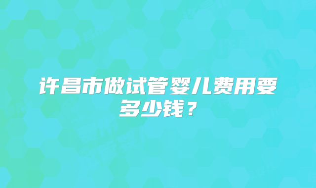 许昌市做试管婴儿费用要多少钱?