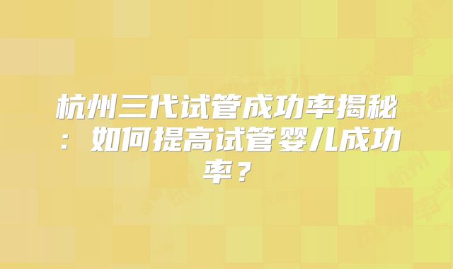 杭州三代试管成功率揭秘:如何提高试管婴儿成功率?