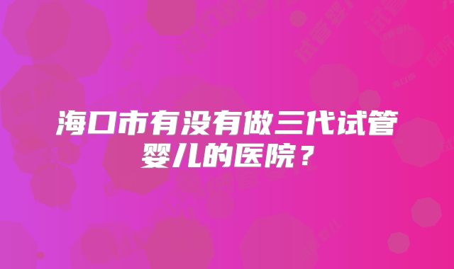 海口市有没有做三代试管婴儿的医院？