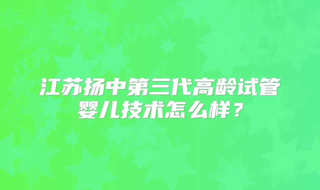 江苏扬中第三代高龄试管婴儿技术怎么样?
