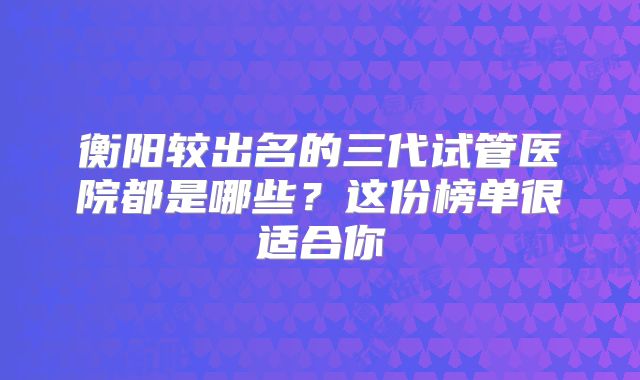 衡阳较出名的三代试管医院都是哪些？这份榜单很适合你