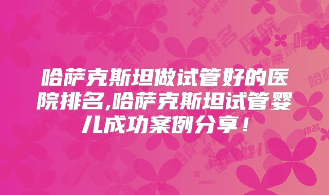 哈萨克斯坦做试管好的医院排名,哈萨克斯坦试管婴儿成功案例分享!