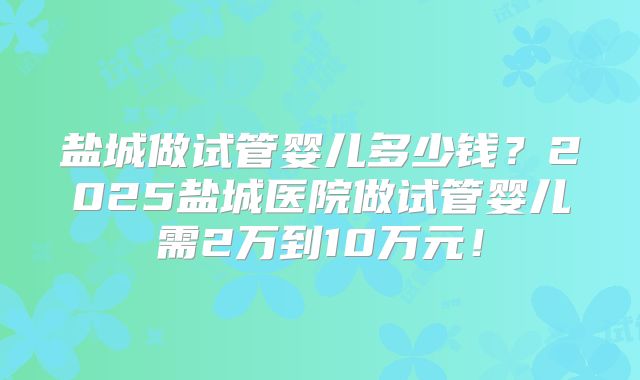 盐城做试管婴儿多少钱？2025盐城医院做试管婴儿需2万到10万元！