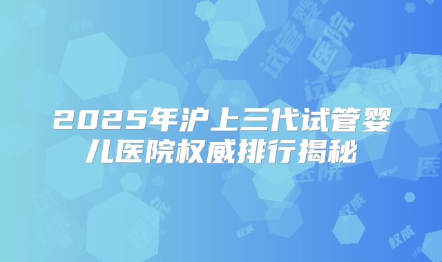 2025年沪上三代试管婴儿医院权威排行揭秘