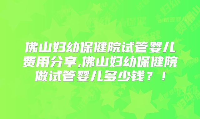 佛山妇幼保健院试管婴儿费用分享,佛山妇幼保健院做试管婴儿多少钱？！