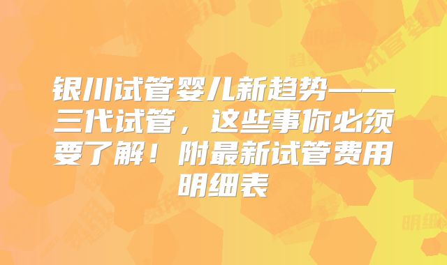 银川试管婴儿新趋势——三代试管,这些事你必须要了解!附最新试管费用明细表