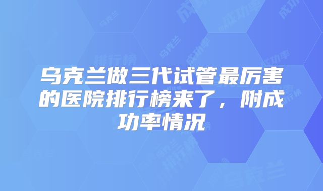 乌克兰做三代试管最厉害的医院排行榜来了,附成功率情况