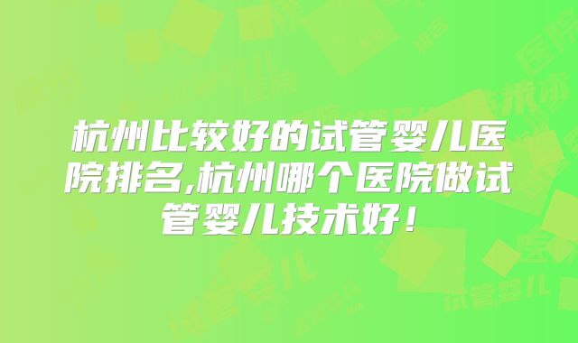 杭州比较好的试管婴儿医院排名,杭州哪个医院做试管婴儿技术好！