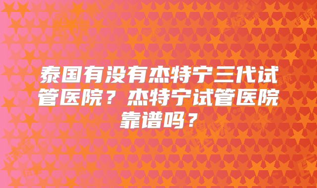 泰国有没有杰特宁三代试管医院？杰特宁试管医院靠谱吗？