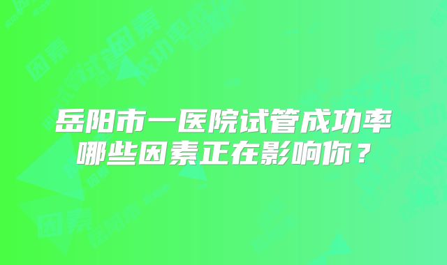 岳阳市一医院试管成功率哪些因素正在影响你?