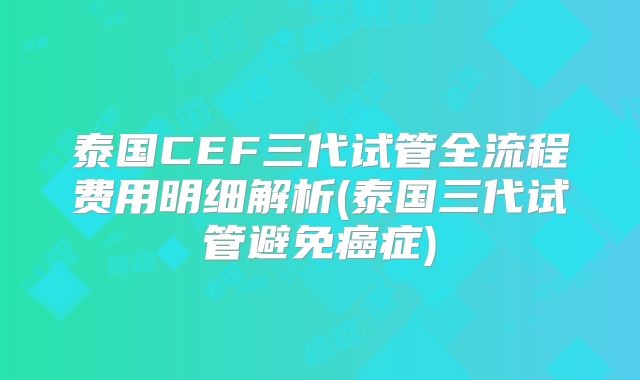 泰国CEF三代试管全流程费用明细解析(泰国三代试管避免癌症)