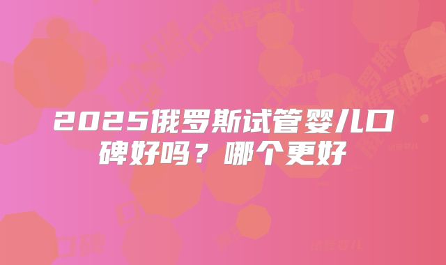 2025俄罗斯试管婴儿口碑好吗？哪个更好