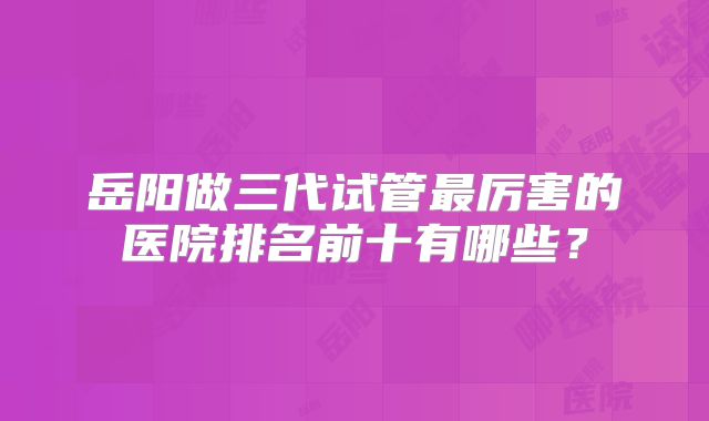 岳阳做三代试管最厉害的医院排名前十有哪些?