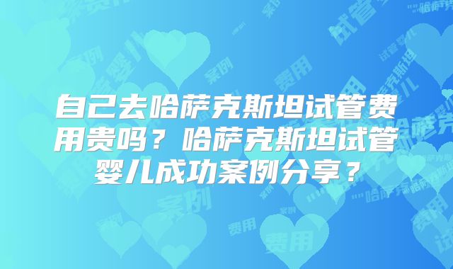 自己去哈萨克斯坦试管费用贵吗？哈萨克斯坦试管婴儿成功案例分享？