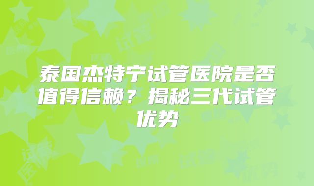 泰国杰特宁试管医院是否值得信赖?揭秘三代试管优势