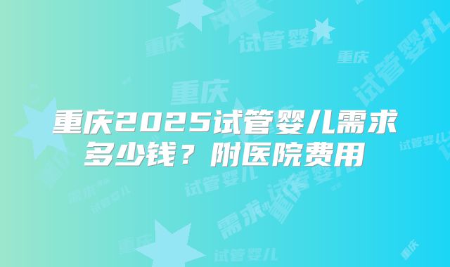 重庆2025试管婴儿需求多少钱?附医院费用