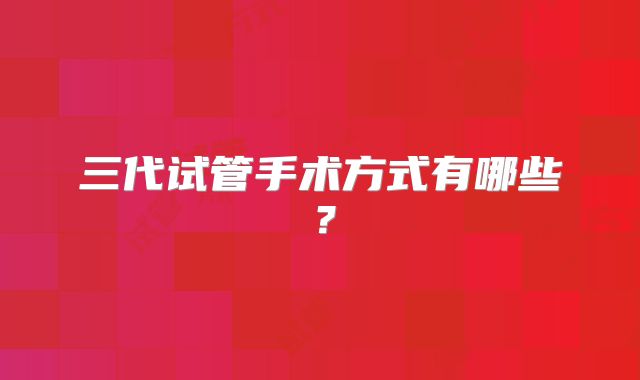 三代试管手术方式有哪些?