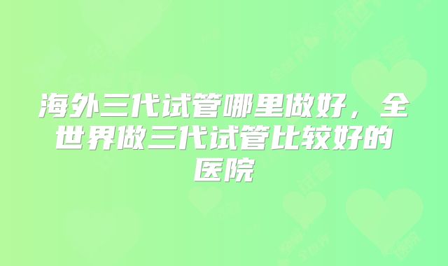 海外三代试管哪里做好,全世界做三代试管比较好的医院